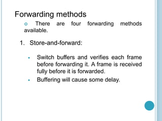 Forwarding methods
 There are four forwarding methods
available.
1. Store-and-forward:
 Switch buffers and verifies each frame
before forwarding it. A frame is received
fully before it is forwarded.
 Buffering will cause some delay.
 