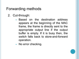 Forwarding methods
2. Cut-through:
 Based on the destination address
appears at the beginning of the MAC
frame, the frame is directly sent to the
appropriate output line if the output
buffer is empty. If it is busy then, the
switch falls back to store-and-forward
operation.
 No error checking.
 