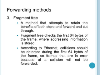Forwarding methods
3. Fragment free
 A method that attempts to retain the
benefits of both store and forward and cut
through.
 Fragment free checks the first 64 bytes of
the frame, where addressing information
is stored.
 According to Ethernet, collisions should
be detected during the first 64 bytes of
the frame, so frames that are in error
because of a collision will not be
forwarded.
 