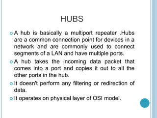 HUBS
 A hub is basically a multiport repeater .Hubs
are a common connection point for devices in a
network and are commonly used to connect
segments of a LAN and have multiple ports.
 A hub takes the incoming data packet that
comes into a port and copies it out to all the
other ports in the hub.
 It doesn't perform any filtering or redirection of
data.
 It operates on physical layer of OSI model.
 