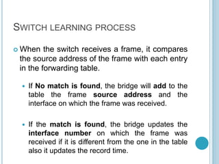 SWITCH LEARNING PROCESS
 When the switch receives a frame, it compares
the source address of the frame with each entry
in the forwarding table.
 If No match is found, the bridge will add to the
table the frame source address and the
interface on which the frame was received.
 If the match is found, the bridge updates the
interface number on which the frame was
received if it is different from the one in the table
also it updates the record time.
 