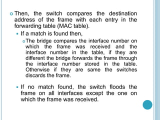  Then, the switch compares the destination
address of the frame with each entry in the
forwarding table (MAC table).
 If a match is found then,
The bridge compares the interface number on
which the frame was received and the
interface number in the table, if they are
different the bridge forwards the frame through
the interface number stored in the table.
Otherwise if they are same the switches
discards the frame.
 If no match found, the switch floods the
frame on all interfaces except the one on
which the frame was received.
 