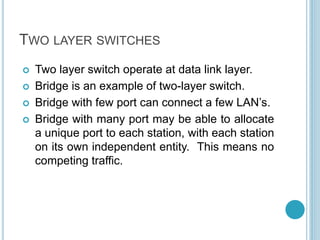 TWO LAYER SWITCHES
 Two layer switch operate at data link layer.
 Bridge is an example of two-layer switch.
 Bridge with few port can connect a few LAN’s.
 Bridge with many port may be able to allocate
a unique port to each station, with each station
on its own independent entity. This means no
competing traffic.
 