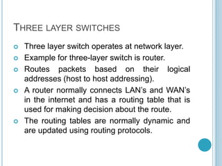 THREE LAYER SWITCHES
 Three layer switch operates at network layer.
 Example for three-layer switch is router.
 Routes packets based on their logical
addresses (host to host addressing).
 A router normally connects LAN’s and WAN’s
in the internet and has a routing table that is
used for making decision about the route.
 The routing tables are normally dynamic and
are updated using routing protocols.
 