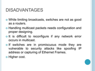 DISADVANTAGES
 While limiting broadcasts, switches are not as good
as a routers.
 Handling multicast packets needs configuration and
proper designing.
 It is difficult to reconfigure if any network error
occurs in multicast.
 If switches are in promiscuous mode they are
vulnerable to security attacks like spoofing IP
address or capturing of Ethernet Frames.
 Higher cost.
 
