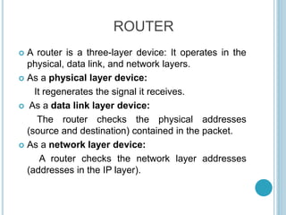ROUTER
 A router is a three-layer device: It operates in the
physical, data link, and network layers.
 As a physical layer device:
It regenerates the signal it receives.
 As a data link layer device:
The router checks the physical addresses
(source and destination) contained in the packet.
 As a network layer device:
A router checks the network layer addresses
(addresses in the IP layer).
 