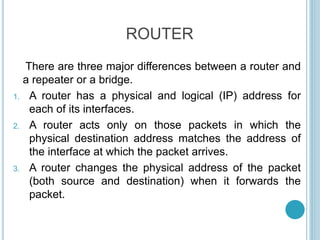 ROUTER
There are three major differences between a router and
a repeater or a bridge.
1. A router has a physical and logical (IP) address for
each of its interfaces.
2. A router acts only on those packets in which the
physical destination address matches the address of
the interface at which the packet arrives.
3. A router changes the physical address of the packet
(both source and destination) when it forwards the
packet.
 