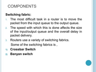 COMPONENTS
Switching fabric:
1. The most difficult task in a router is to move the
packet from the input queue to the output queue.
2. The speed with which this is done affects the size
of the input/output queue and the overall delay in
packet delivery.
3. Routers use a variety of switching fabrics.
Some of the switching fabrics is ,
1) Crossbar Switch
2) Banyan switch
 