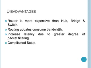 DISADVANTAGES
 Router is more expensive than Hub, Bridge &
Switch.
 Routing updates consume bandwidth.
 Increase latency due to greater degree of
packet filtering.
 Complicated Setup.
 