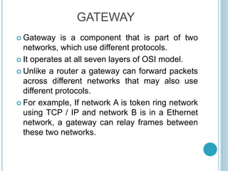  Gateway is a component that is part of two
networks, which use different protocols.
 It operates at all seven layers of OSI model.
 Unlike a router a gateway can forward packets
across different networks that may also use
different protocols.
 For example, If network A is token ring network
using TCP / IP and network B is in a Ethernet
network, a gateway can relay frames between
these two networks.
GATEWAY
 