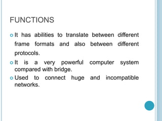 FUNCTIONS
 It has abilities to translate between different
frame formats and also between different
protocols.
 It is a very powerful computer system
compared with bridge.
 Used to connect huge and incompatible
networks.
 