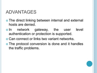ADVANTAGES
 The direct linking between internal and external
hosts are denied.
 In network gateway, the user level
authentication or protection is supported.
 Can connect or links two variant networks.
 The protocol conversion is done and it handles
the traffic problems.
 