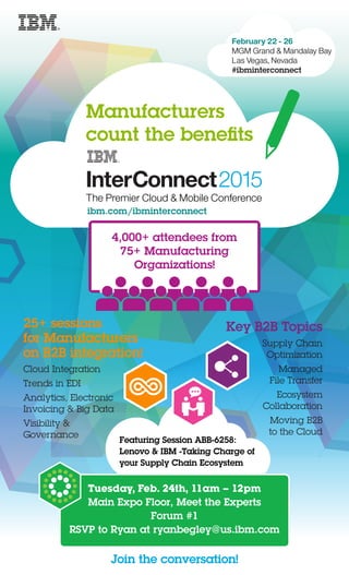 February 22 - 26
MGM Grand & Mandalay Bay
Las Vegas, Nevada
#ibminterconnect
Tuesday, Feb. 24th, 11am – 12pm
Main Expo Floor, Meet the Experts
Forum #1
RSVP to Ryan at ryanbegley@us.ibm.com
Manufacturers
count the beneﬁts
The Premier Cloud & Mobile Conference
ibm.com/ibminterconnect
25+ sessions
for Manufacturers
on B2B integration!
Join the conversation!
Cloud Integration
Trends in EDI
Analytics, Electronic
Invoicing & Big Data
Visibility &
Governance
Key B2B Topics
Supply Chain
Optimization
Managed
File Transfer
Ecosystem
Collaboration
Moving B2B
to the Cloud
4,000+ attendees from
75+ Manufacturing
Organizations!
Featuring Session ABB-6258:
Lenovo & IBM -Taking Charge of
your Supply Chain Ecosystem
 
