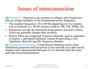 Issues of interconnection
(d) Harmonics: Harmonics are currents or voltages with frequencies
that are integer multiples of the fundamental power frequency.
• The standard frequency's 50 or 60 Hz depending on t h e country,
and so harmonic in a 50 Hz country could be 100, 150, 200Hz, etc.
• Harmonics can also be eliminated using passive and active filters,
which are generally cheaper than inverters.
• Passive filters are composed of passive elements such as capacitors
or reactor s, and absorb harmonic current by providing a low-
impedance shunt for specific frequency domains
(e) Unintentional islanding: Unintentional islanding occurs when
distributed generation delivers power to the network even after circuit
breakers have disconnected that part of t h e network from the main
grid and associated generators
16/03/2021
DEPARTMENT OF ELECTRICAL
ENGINEERING, Sanjivani COE, Kopargaon
10
 
