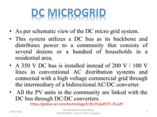https://global-sei.com/technology/tr/bn75/pdf/75-25.pdf
• As per schematic view of the DC micro grid system.
• This system utilizes a DC bus as its backbone and
distributes power to a community that consists of
several dozens or a hundred of households in a
residential area.
• A 350 V DC bus is installed instead of 200 V / 100 V
lines in conventional AC distribution systems and
connected with a high voltage commercial grid through
the intermediary of a bidirectional AC/DC converter.
• All the PV units in the community are linked with the
DC bus through DC/DC converters.
16/03/2021
DEPARTMENT OF ELECTRICAL
ENGINEERING, Sanjivani COE, Kopargaon
4
 