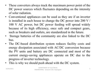 16/03/2021
DEPARTMENT OF ELECTRICAL
ENGINEERING, Sanjivani COE, Kopargaon
5
• These converters always track the maximum power point of the
DC power sources which fluctuates depending on the intensity
of solar radiation.
• Conventional appliances can be used as they are if an inverter
is installed in each house to change the DC power into 200 V /
100 V AC power, but DC power feeding will spread widely
because of its high efficiency, once safe and compact gears,
such as breakers and outlets, are standardized in the future.
• Storage batteries of the community are also linked to the DC
bus.
• The DC-based distribution system reduces facility costs and
energy dissipation associated with AC/DC conversion because
the PV units and battery are DC connected and most of the
current energy-saving appliances operate on DC due to the
progress of inverter technology.
• This is why we should push ahead with the DC system.
 