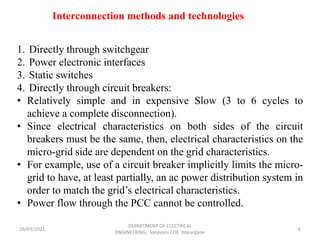 16/03/2021
DEPARTMENT OF ELECTRICAL
ENGINEERING, Sanjivani COE, Kopargaon
6
Interconnection methods and technologies
1. Directly through switchgear
2. Power electronic interfaces
3. Static switches
4. Directly through circuit breakers:
• Relatively simple and in expensive Slow (3 to 6 cycles to
achieve a complete disconnection).
• Since electrical characteristics on both sides of the circuit
breakers must be the same, then, electrical characteristics on the
micro-grid side are dependent on the grid characteristics.
• For example, use of a circuit breaker implicitly limits the micro-
grid to have, at least partially, an ac power distribution system in
order to match the grid’s electrical characteristics.
• Power flow through the PCC cannot be controlled.
 