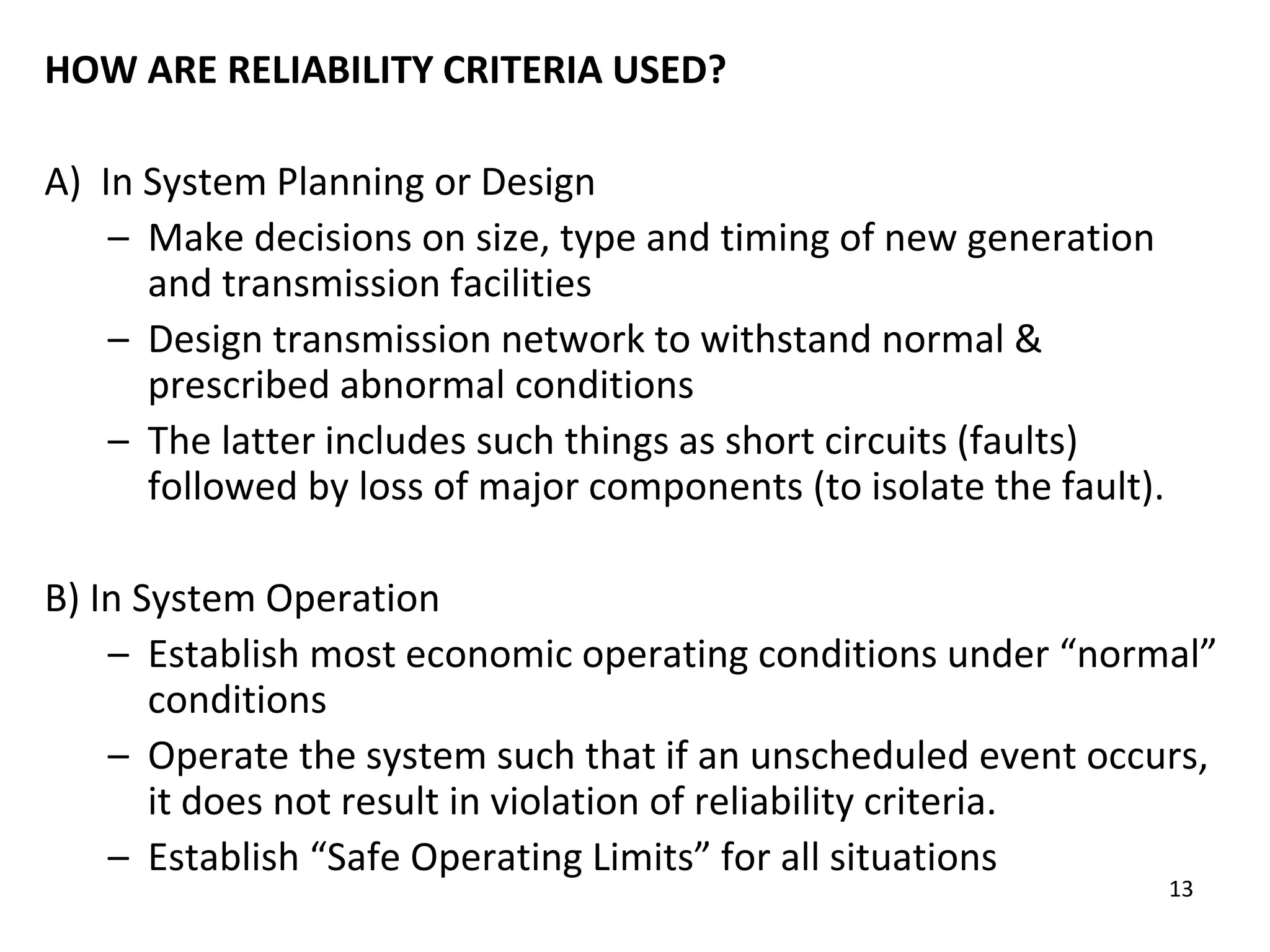 13
HOW ARE RELIABILITY CRITERIA USED?
A) In System Planning or Design
– Make decisions on size, type and timing of new generation
and transmission facilities
– Design transmission network to withstand normal &
prescribed abnormal conditions
– The latter includes such things as short circuits (faults)
followed by loss of major components (to isolate the fault).
B) In System Operation
– Establish most economic operating conditions under “normal”
conditions
– Operate the system such that if an unscheduled event occurs,
it does not result in violation of reliability criteria.
– Establish “Safe Operating Limits” for all situations
 