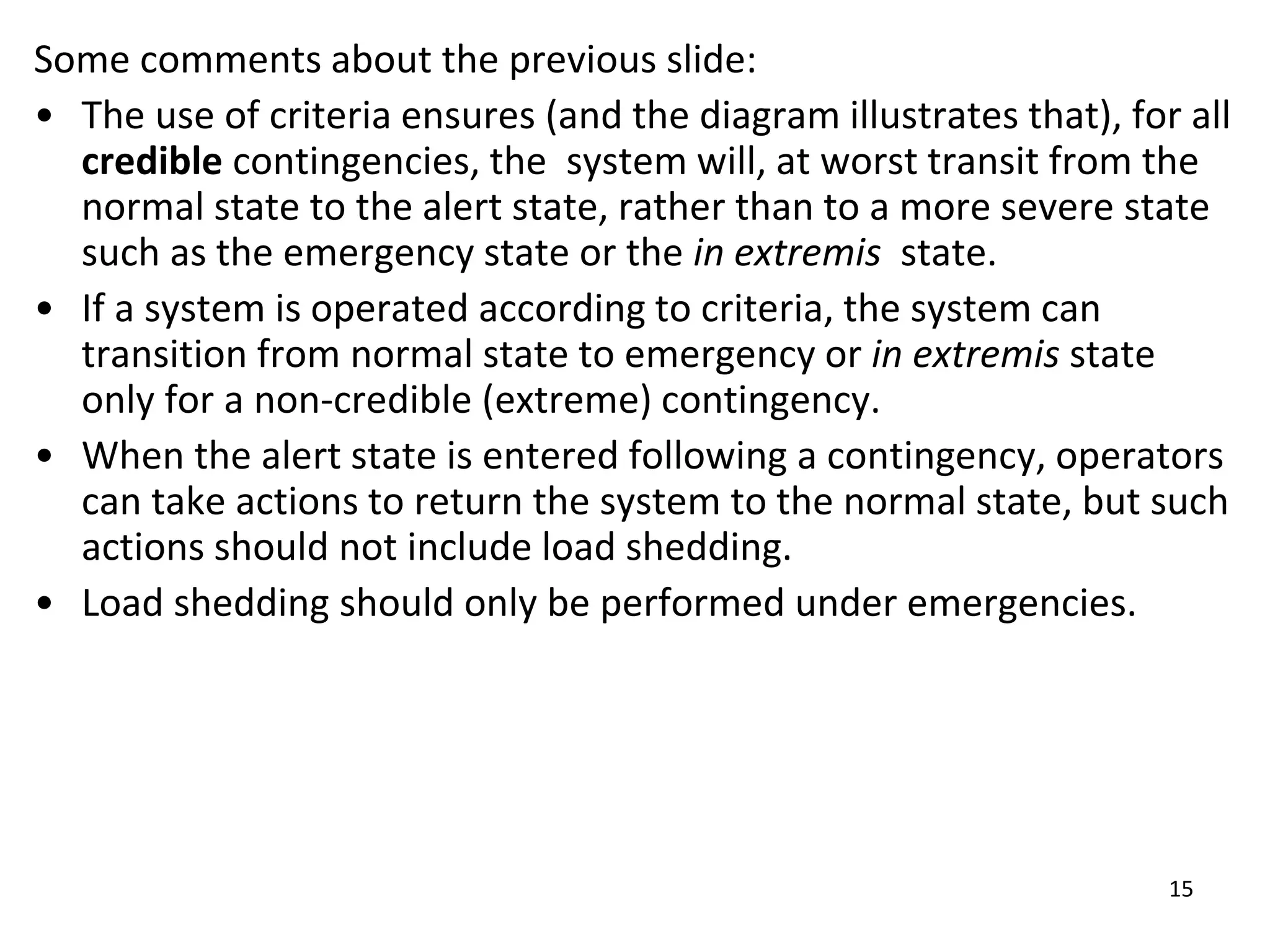 15
Some comments about the previous slide:
• The use of criteria ensures (and the diagram illustrates that), for all
credible contingencies, the system will, at worst transit from the
normal state to the alert state, rather than to a more severe state
such as the emergency state or the in extremis state.
• If a system is operated according to criteria, the system can
transition from normal state to emergency or in extremis state
only for a non-credible (extreme) contingency.
• When the alert state is entered following a contingency, operators
can take actions to return the system to the normal state, but such
actions should not include load shedding.
• Load shedding should only be performed under emergencies.
 