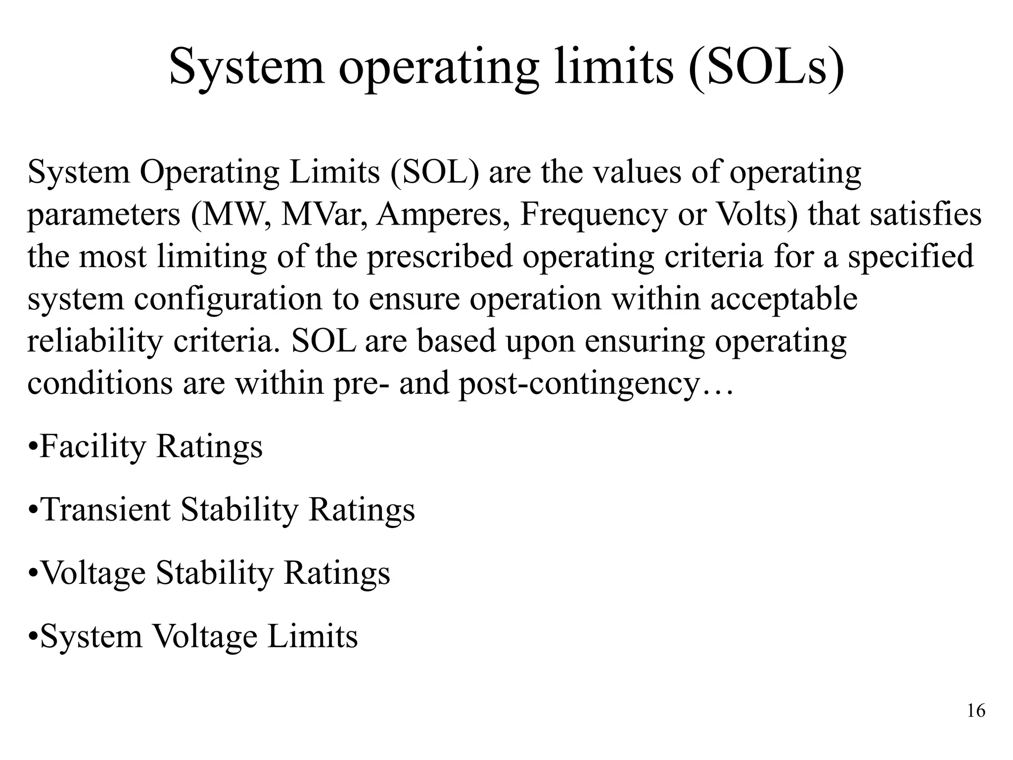 16
System operating limits (SOLs)
System Operating Limits (SOL) are the values of operating
parameters (MW, MVar, Amperes, Frequency or Volts) that satisfies
the most limiting of the prescribed operating criteria for a specified
system configuration to ensure operation within acceptable
reliability criteria. SOL are based upon ensuring operating
conditions are within pre- and post-contingency…
•Facility Ratings
•Transient Stability Ratings
•Voltage Stability Ratings
•System Voltage Limits
 