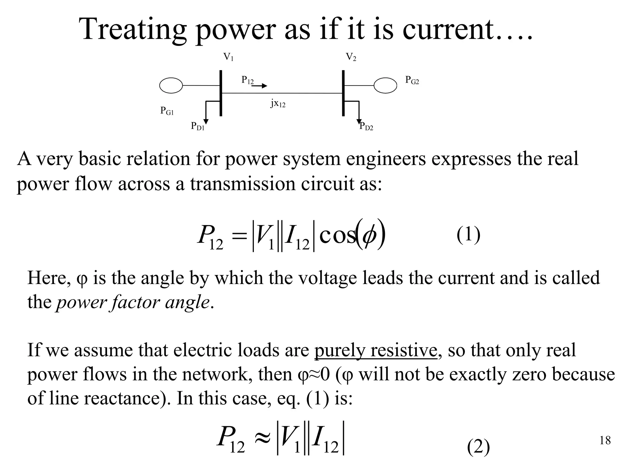 18
Treating power as if it is current….
A very basic relation for power system engineers expresses the real
power flow across a transmission circuit as:
(1)
Here, φ is the angle by which the voltage leads the current and is called
the power factor angle.
If we assume that electric loads are purely resistive, so that only real
power flows in the network, then φ≈0 (φ will not be exactly zero because
of line reactance). In this case, eq. (1) is:
(2)
 cos12112 IVP 
12112 IVP 
P12
PD2PD1
jx12
V2V1
PG2
PG1
 
