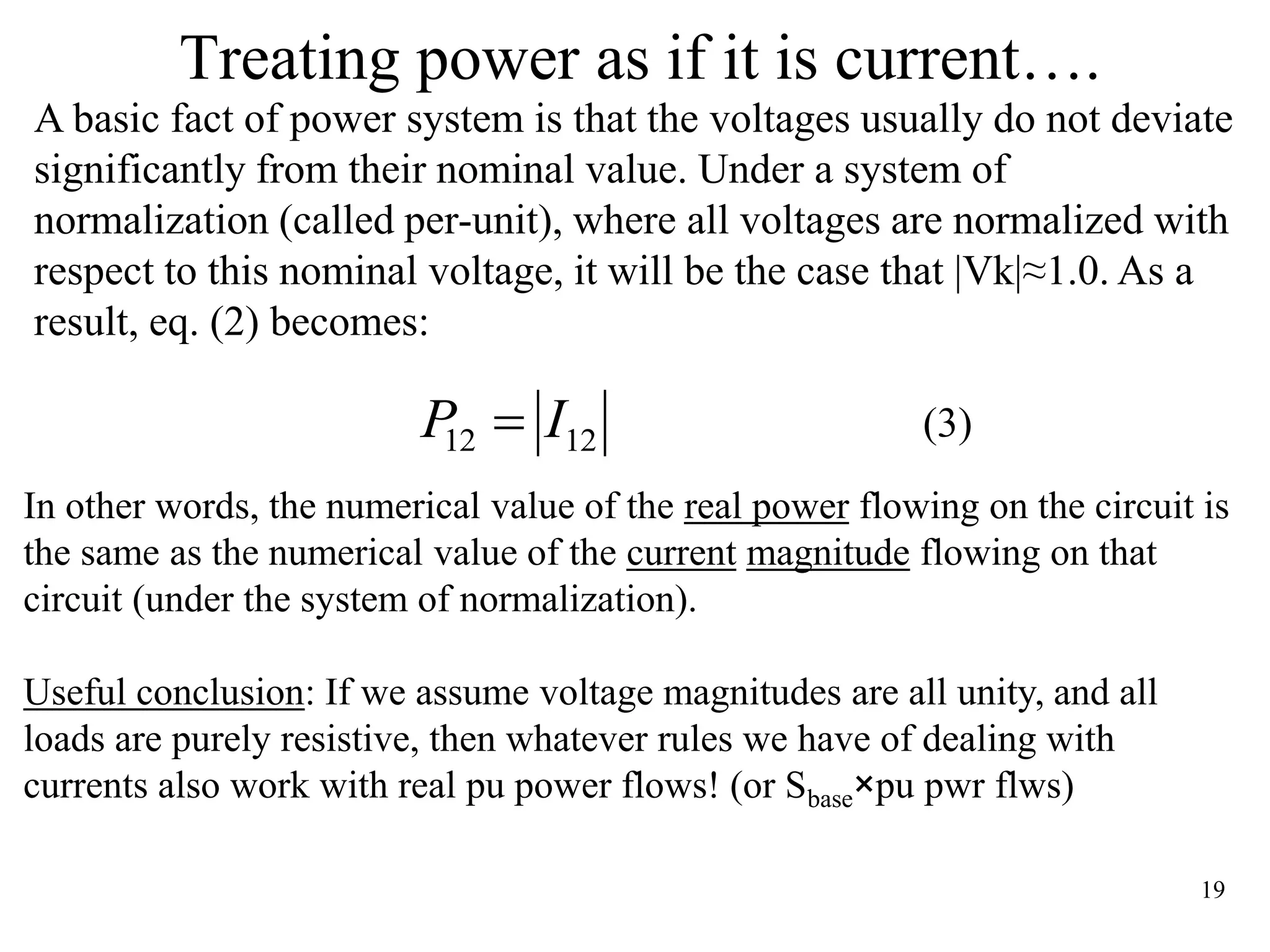 19
Treating power as if it is current….
A basic fact of power system is that the voltages usually do not deviate
significantly from their nominal value. Under a system of
normalization (called per-unit), where all voltages are normalized with
respect to this nominal voltage, it will be the case that |Vk|≈1.0. As a
result, eq. (2) becomes:
(3)1212 IP 
In other words, the numerical value of the real power flowing on the circuit is
the same as the numerical value of the current magnitude flowing on that
circuit (under the system of normalization).
Useful conclusion: If we assume voltage magnitudes are all unity, and all
loads are purely resistive, then whatever rules we have of dealing with
currents also work with real pu power flows! (or Sbase×pu pwr flws)
 