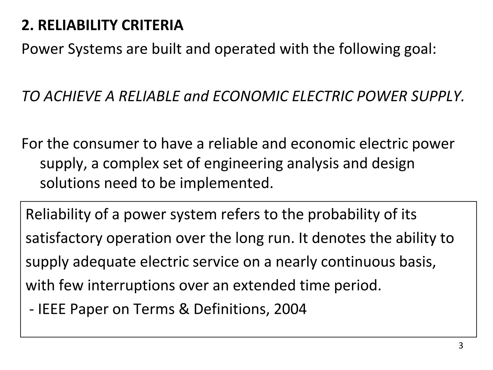 3
2. RELIABILITY CRITERIA
Power Systems are built and operated with the following goal:
TO ACHIEVE A RELIABLE and ECONOMIC ELECTRIC POWER SUPPLY.
For the consumer to have a reliable and economic electric power
supply, a complex set of engineering analysis and design
solutions need to be implemented.
Reliability of a power system refers to the probability of its
satisfactory operation over the long run. It denotes the ability to
supply adequate electric service on a nearly continuous basis,
with few interruptions over an extended time period.
- IEEE Paper on Terms & Definitions, 2004
 