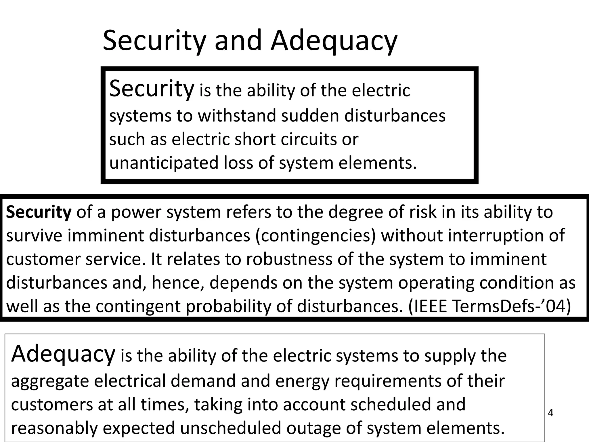 4
Security and Adequacy
Security is the ability of the electric
systems to withstand sudden disturbances
such as electric short circuits or
unanticipated loss of system elements.
Adequacy is the ability of the electric systems to supply the
aggregate electrical demand and energy requirements of their
customers at all times, taking into account scheduled and
reasonably expected unscheduled outage of system elements.
Security of a power system refers to the degree of risk in its ability to
survive imminent disturbances (contingencies) without interruption of
customer service. It relates to robustness of the system to imminent
disturbances and, hence, depends on the system operating condition as
well as the contingent probability of disturbances. (IEEE TermsDefs-’04)
 
