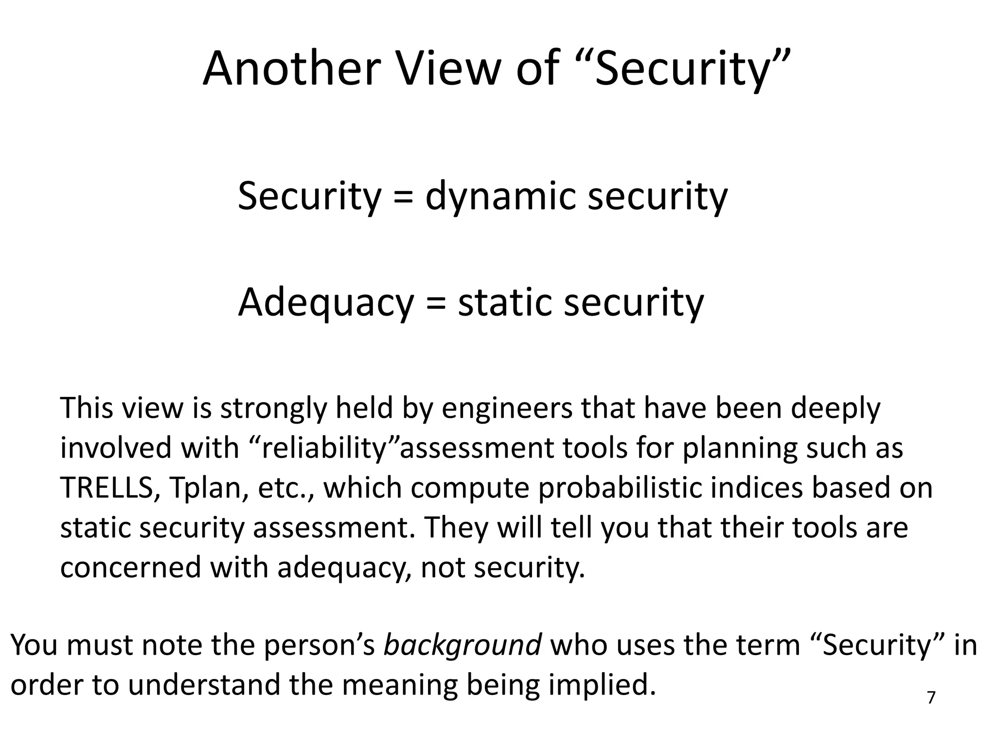 7
Another View of “Security”
Security = dynamic security
Adequacy = static security
This view is strongly held by engineers that have been deeply
involved with “reliability”assessment tools for planning such as
TRELLS, Tplan, etc., which compute probabilistic indices based on
static security assessment. They will tell you that their tools are
concerned with adequacy, not security.
You must note the person’s background who uses the term “Security” in
order to understand the meaning being implied.
 