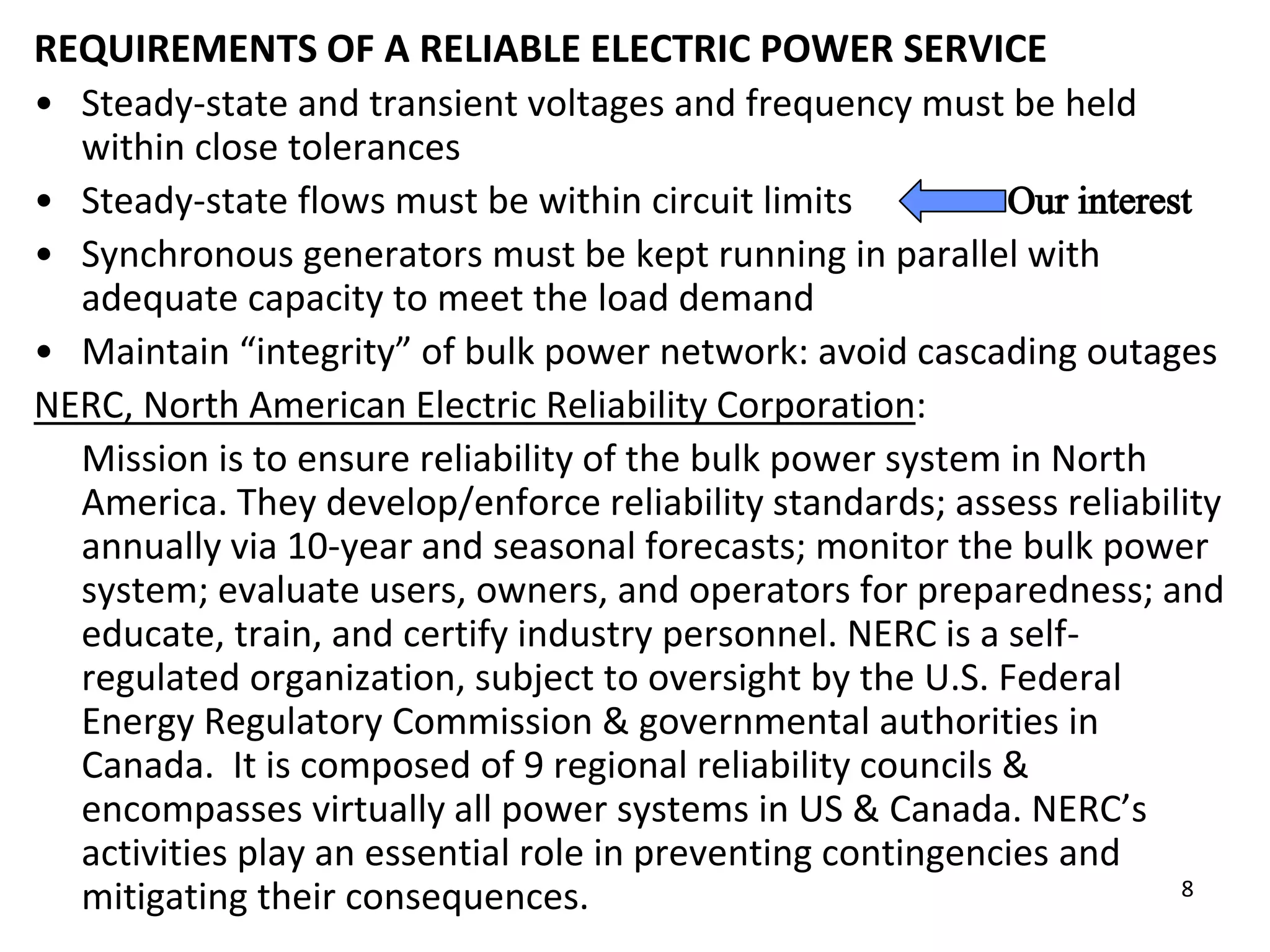 8
REQUIREMENTS OF A RELIABLE ELECTRIC POWER SERVICE
• Steady-state and transient voltages and frequency must be held
within close tolerances
• Steady-state flows must be within circuit limits
• Synchronous generators must be kept running in parallel with
adequate capacity to meet the load demand
• Maintain “integrity” of bulk power network: avoid cascading outages
NERC, North American Electric Reliability Corporation:
Mission is to ensure reliability of the bulk power system in North
America. They develop/enforce reliability standards; assess reliability
annually via 10-year and seasonal forecasts; monitor the bulk power
system; evaluate users, owners, and operators for preparedness; and
educate, train, and certify industry personnel. NERC is a self-
regulated organization, subject to oversight by the U.S. Federal
Energy Regulatory Commission & governmental authorities in
Canada. It is composed of 9 regional reliability councils &
encompasses virtually all power systems in US & Canada. NERC’s
activities play an essential role in preventing contingencies and
mitigating their consequences.
 
