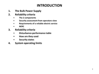 1
INTRODUCTION
1. The Bulk Power Supply
2. Reliability criteria
• The 2 components
• Security assessment from operators view
• Requirements of a reliable electric service
• NERC
3. Reliability criteria
• Disturbance-performance table
• How are they used
• Security states
4. System operating limits
 
