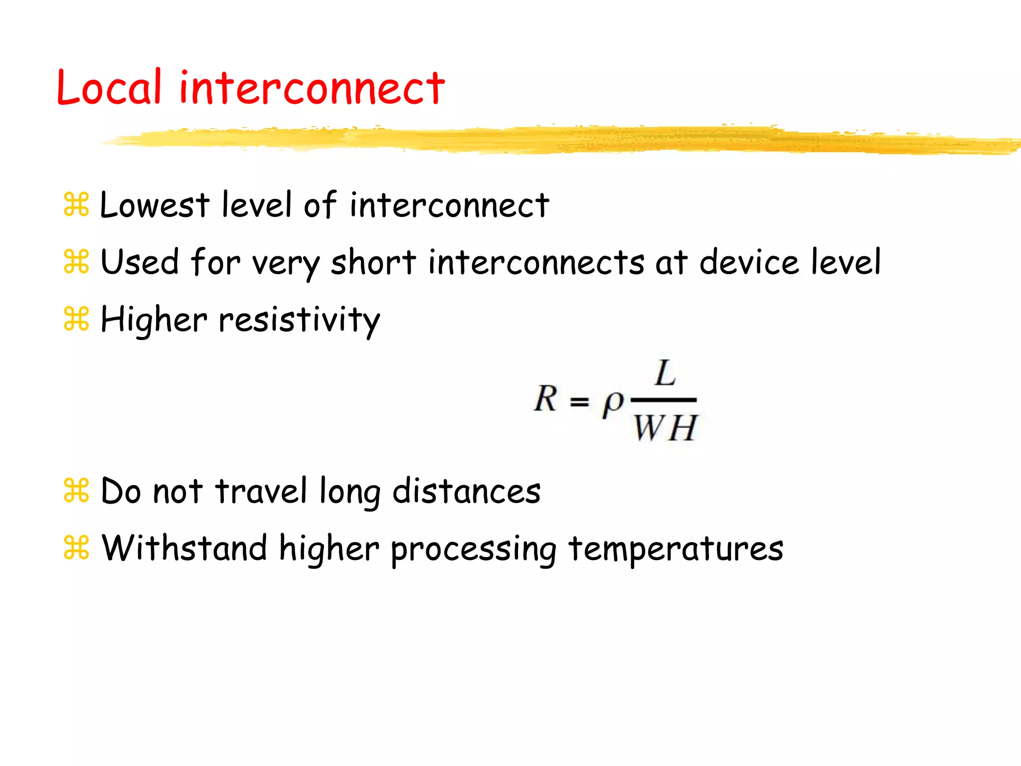Local interconnect
 Lowest level of interconnect
 Used for very short interconnects at device level
 Higher resistivity
 Do not travel long distances
 Withstand higher processing temperatures
 
