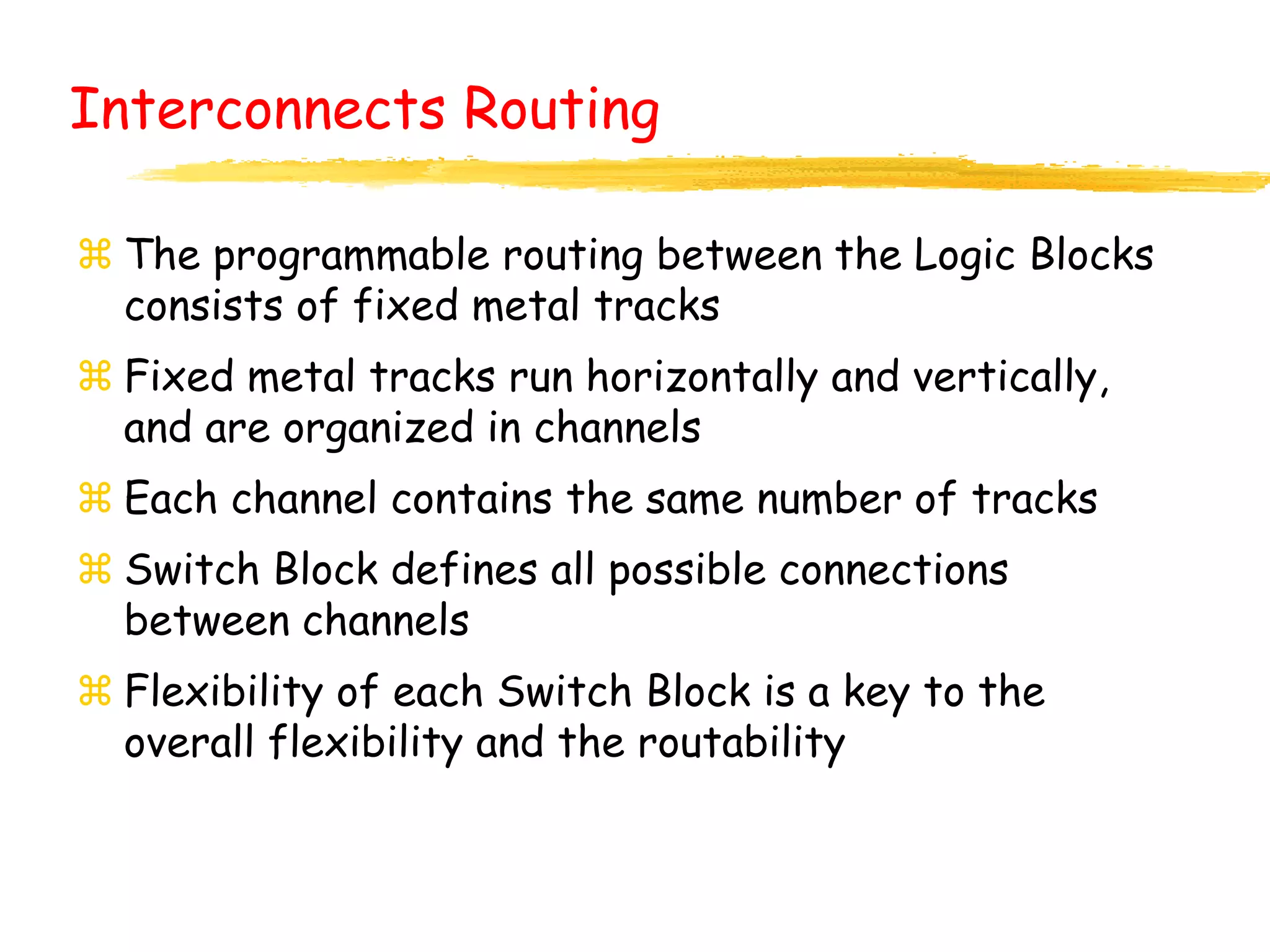  The programmable routing between the Logic Blocks
consists of fixed metal tracks
 Fixed metal tracks run horizontally and vertically,
and are organized in channels
 Each channel contains the same number of tracks
 Switch Block defines all possible connections
between channels
 Flexibility of each Switch Block is a key to the
overall flexibility and the routability
Interconnects Routing
 
