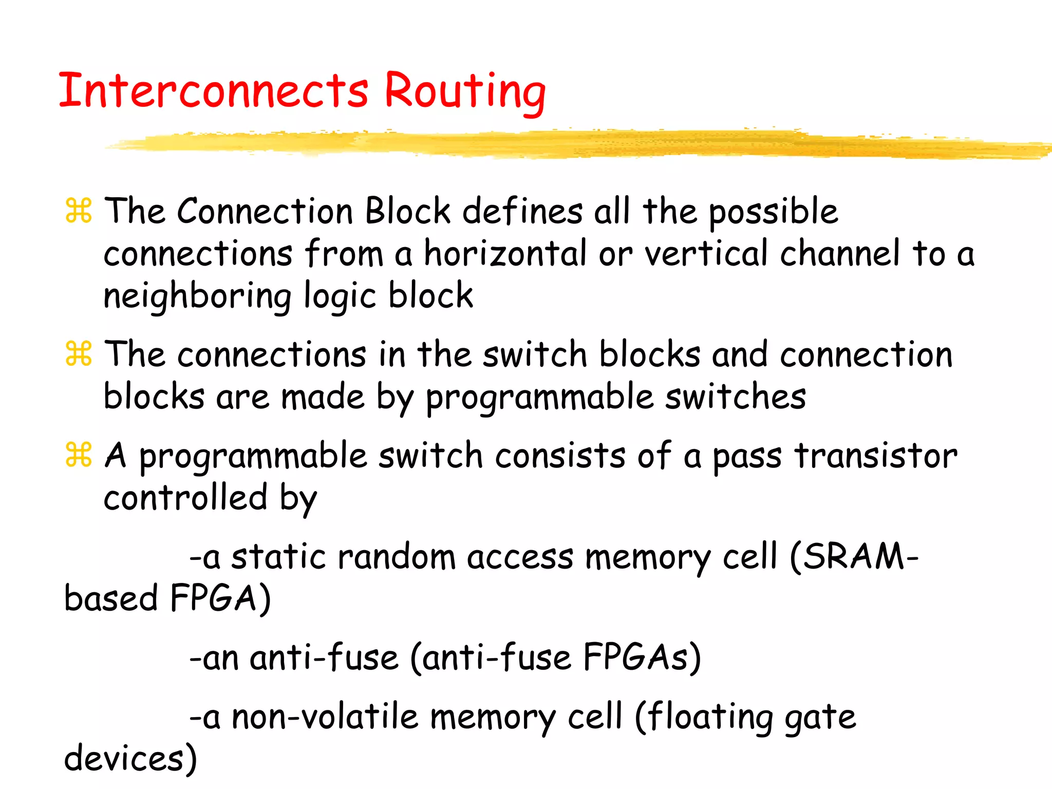  The Connection Block defines all the possible
connections from a horizontal or vertical channel to a
neighboring logic block
 The connections in the switch blocks and connection
blocks are made by programmable switches
 A programmable switch consists of a pass transistor
controlled by
-a static random access memory cell (SRAM-
based FPGA)
-an anti-fuse (anti-fuse FPGAs)
-a non-volatile memory cell (floating gate
devices)
Interconnects Routing
 