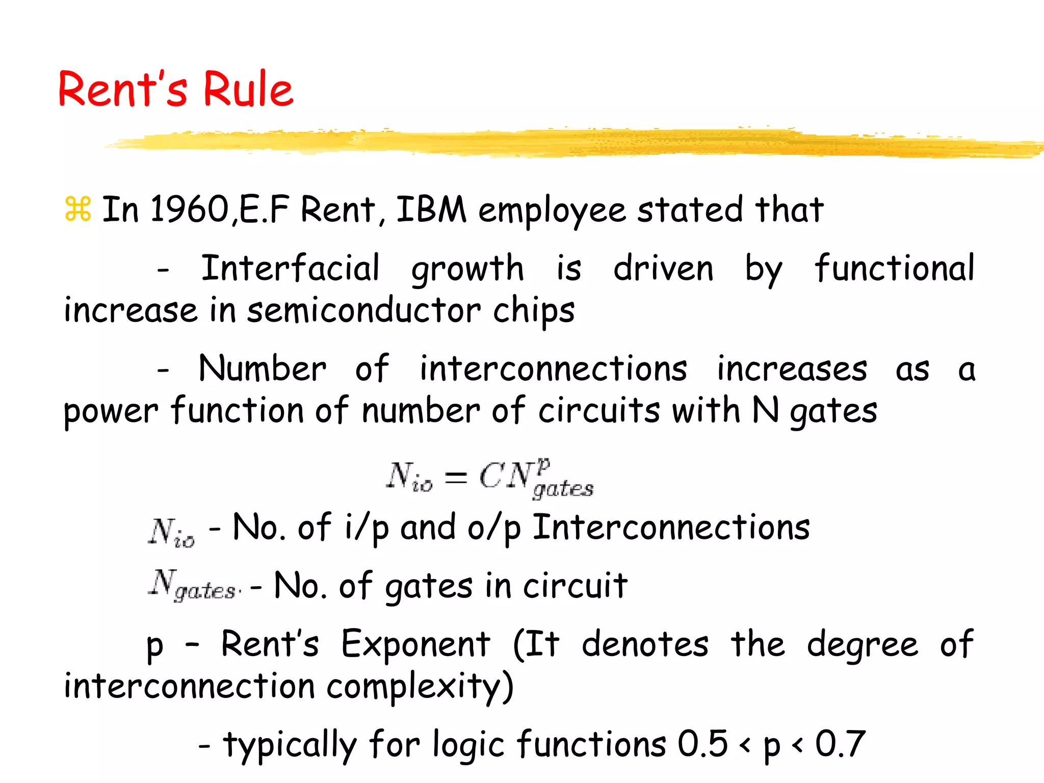 Rent’s Rule
 In 1960,E.F Rent, IBM employee stated that
- Interfacial growth is driven by functional
increase in semiconductor chips
- Number of interconnections increases as a
power function of number of circuits with N gates
- No. of i/p and o/p Interconnections
- No. of gates in circuit
p – Rent’s Exponent (It denotes the degree of
interconnection complexity)
- typically for logic functions 0.5 < p < 0.7
 