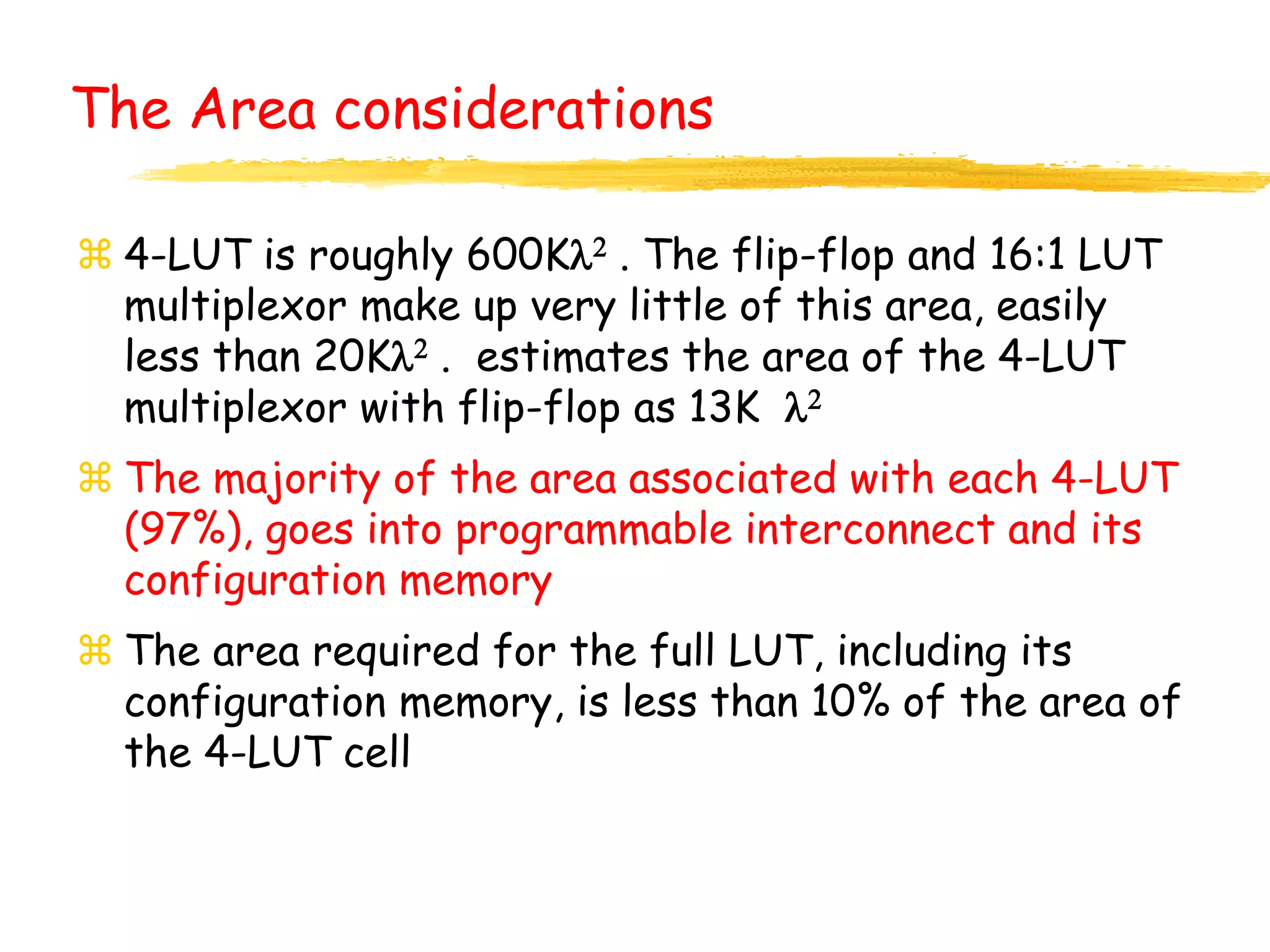 The Area considerations
 4-LUT is roughly 600Kl2 . The flip-flop and 16:1 LUT
multiplexor make up very little of this area, easily
less than 20Kl2 . estimates the area of the 4-LUT
multiplexor with flip-flop as 13K l2
 The majority of the area associated with each 4-LUT
(97%), goes into programmable interconnect and its
configuration memory
 The area required for the full LUT, including its
configuration memory, is less than 10% of the area of
the 4-LUT cell
 