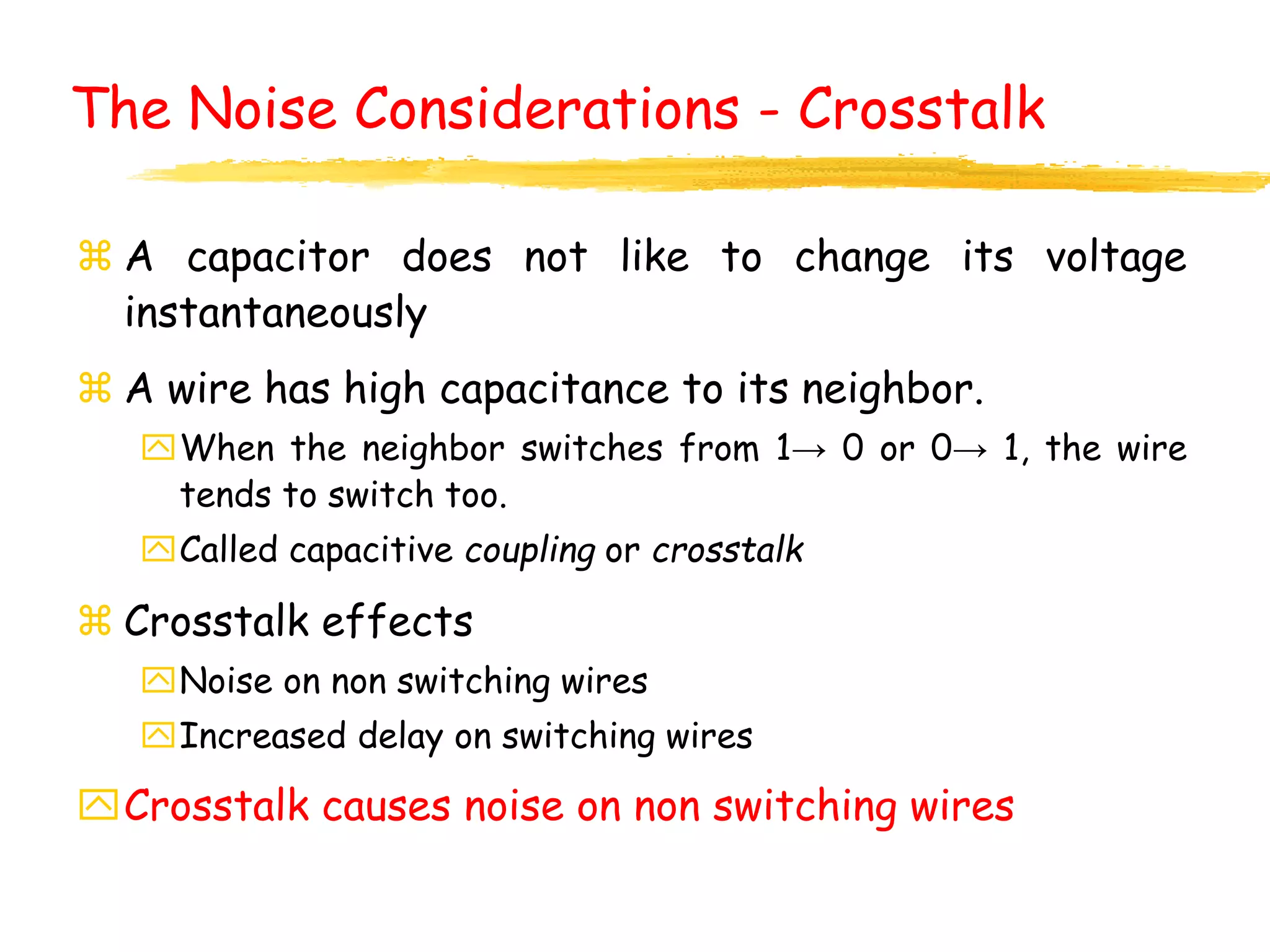 The Noise Considerations - Crosstalk
 A capacitor does not like to change its voltage
instantaneously
 A wire has high capacitance to its neighbor.
When the neighbor switches from 1→ 0 or 0→ 1, the wire
tends to switch too.
Called capacitive coupling or crosstalk
 Crosstalk effects
Noise on non switching wires
Increased delay on switching wires
Crosstalk causes noise on non switching wires
 