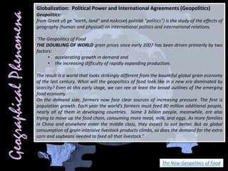 Globalization: Political Power and International Agreements (Geopolitics)
Geopolitics:
from Greek γῆ ge "earth, land" and πολιτική politikē "politics") is the study of the effects of
geography (human and physical) on international politics and international relations.
‘The Geopolitics of Food
THE DOUBLING OF WORLD grain prices since early 2007 has been driven primarily by two
factors:
• accelerating growth in demand and
• the increasing difficulty of rapidly expanding production.
The result is a world that looks strikingly different from the bountiful global grain economy
of the last century. What will the geopolitics of food look like in a new era dominated by
scarcity? Even at this early stage, we can see at least the broad outlines of the emerging
food economy.
On the demand side, farmers now face clear sources of increasing pressure. The first is
population growth. Each year the world’s farmers must feed 80 million additional people,
nearly all of them in developing countries. Some 3 billion people, meanwhile, are also
trying to move up the food chain, consuming more meat, milk, and eggs. As more families
in China and elsewhere enter the middle class, they expect to eat better. But as global
consumption of grain-intensive livestock products climbs, so does the demand for the extra
corn and soybeans needed to feed all that livestock.”
The New Geopolitics of Food
 
