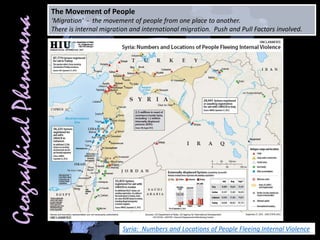 The Movement of People
‘Migration’ - the movement of people from one place to another.
There is internal migration and international migration. Push and Pull Factors involved.
Syria: Numbers and Locations of People Fleeing Internal Violence
 