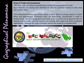 Flows of Trade and Investment
“The Gulf’s push into Africa is broadening, by sector and geographical location.
Gulf companies are placing more attention on new and unfamiliar markets in east, west
and southern Africa.
From telecommunications and private equity in West Africa to energy projects in South
Africa and Mozambique, investment flows are diversifying, concentrated in small to
medium deals. The GCC’s geographical proximity to the continent and its good air links are
helping to grow trade, and Gulf investors are seeking both equity and direct investment
opportunities, although the surge of investor interest has made for a crowded field.”
The Economist: GCC Trade and Investment Flows
 