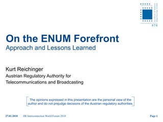 On the ENUM Forefront Approach and Lessons Learned Kurt Reichinger Austrian Regulatory Authority for  Telecommunications and Broadcasting The opinions expressed in this presentation are the personal view of the author and do not prejudge decisions of the Austrian regulatory authorities. 