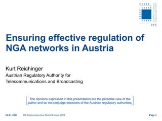 Ensuring effective regulation of NGA networks in Austria Kurt Reichinger Austrian Regulatory Authority for  Telecommunications and Broadcasting The opinions expressed in this presentation are the personal view of the author and do not prejudge decisions of the Austrian regulatory authorities. 