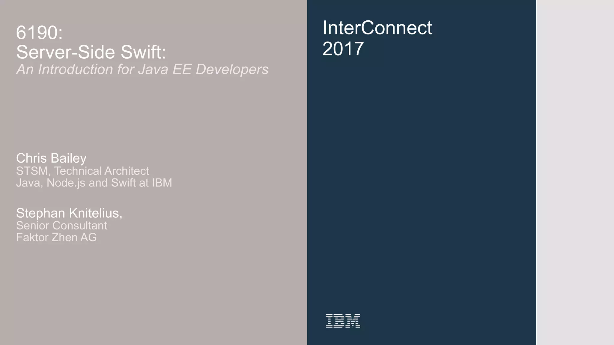 InterConnect
2017
6190:
Server-Side Swift:
An Introduction for Java EE Developers
Chris Bailey 
STSM, Technical Architect
Java, Node.js and Swift at IBM
Stephan Knitelius,
Senior Consultant 
Faktor Zhen AG
 