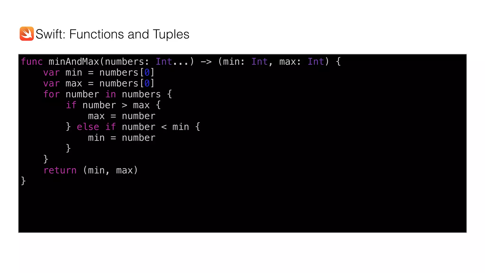 func minAndMax(numbers: Int...) -> (min: Int, max: Int) {
var min = numbers[0]
var max = numbers[0]
for number in numbers {
if number > max {
max = number
} else if number < min {
min = number
}
}
return (min, max)
}
Swift: Functions and Tuples
 