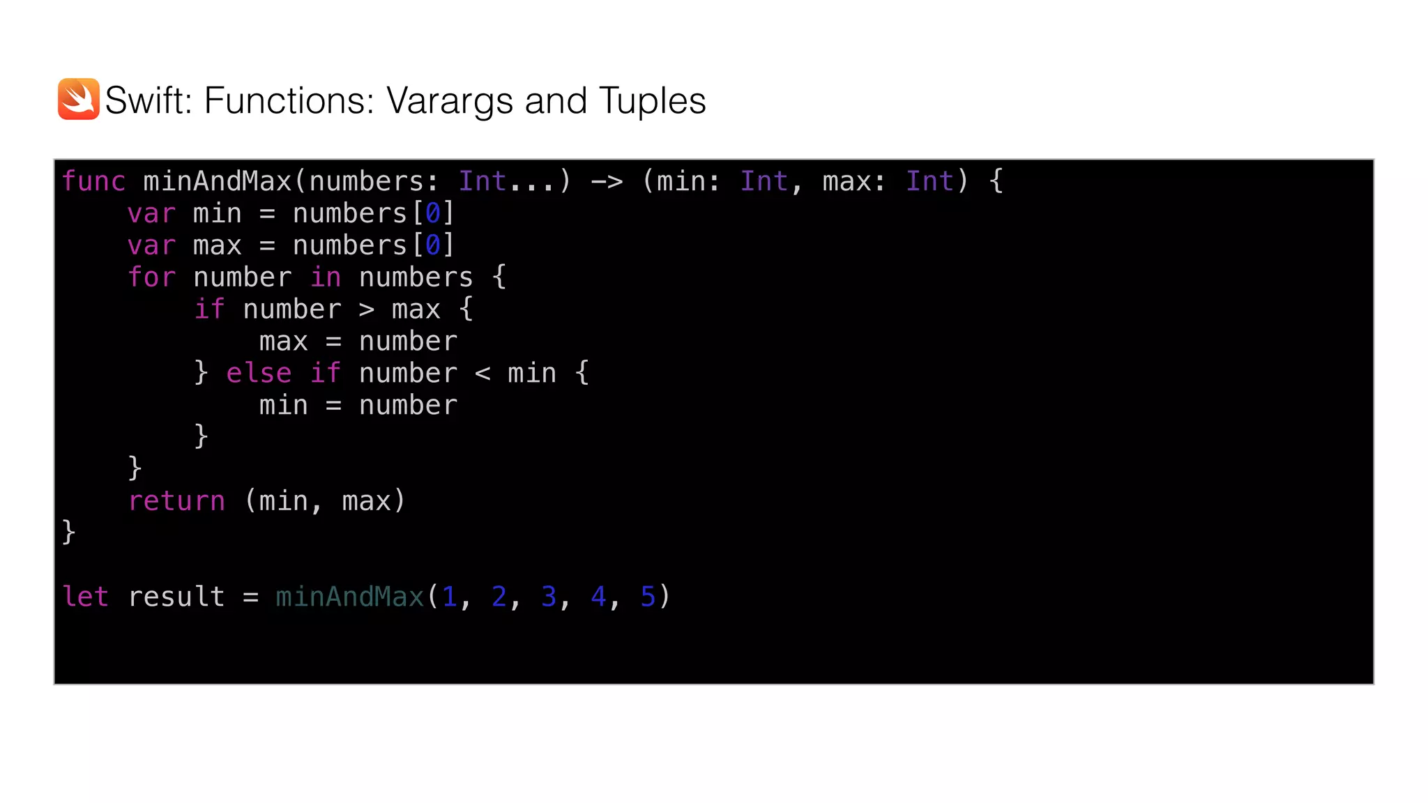 func minAndMax(numbers: Int...) -> (min: Int, max: Int) {
var min = numbers[0]
var max = numbers[0]
for number in numbers {
if number > max {
max = number
} else if number < min {
min = number
}
}
return (min, max)
}
let result = minAndMax(1, 2, 3, 4, 5)
Swift: Functions: Varargs and Tuples
 