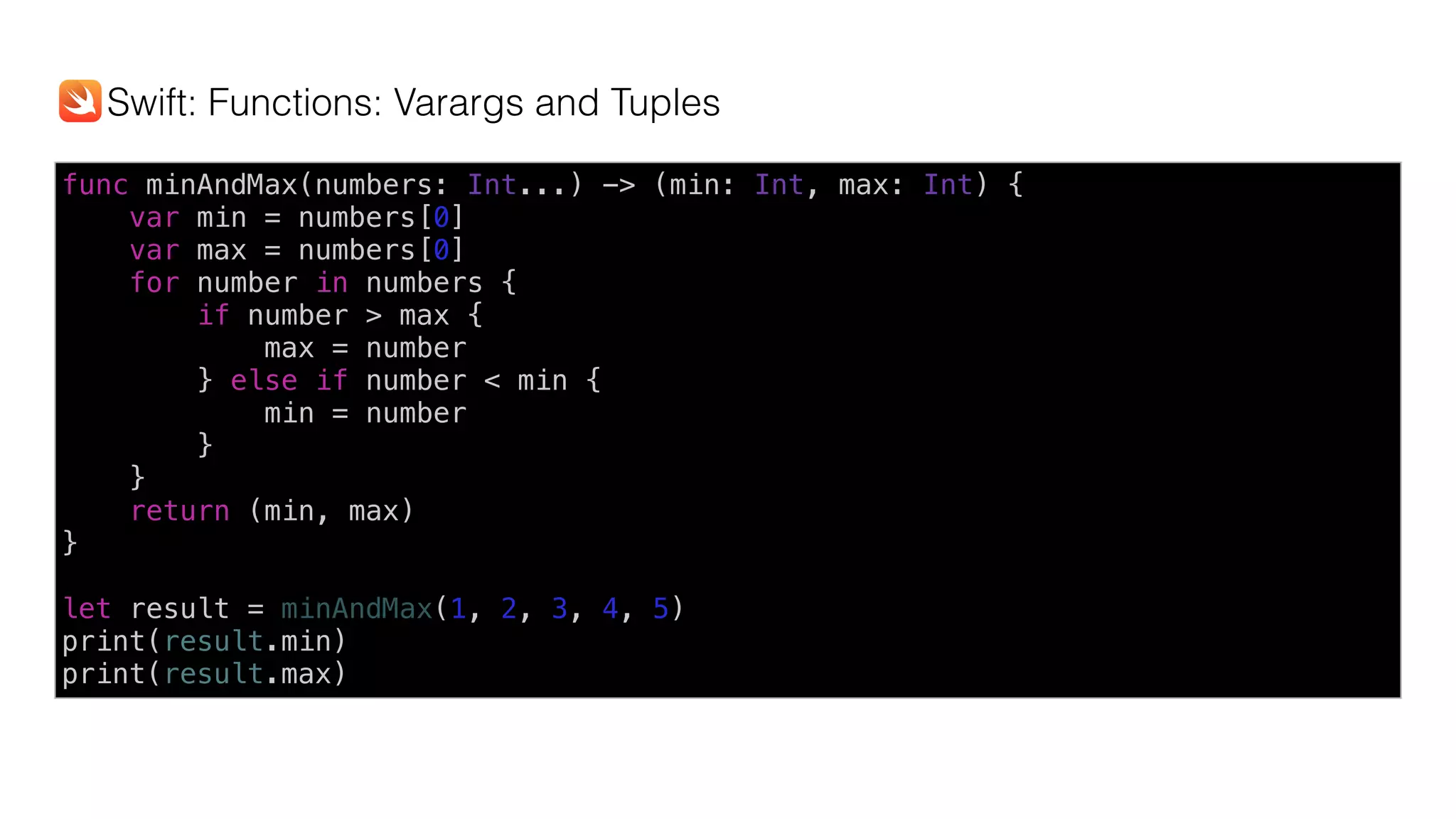 func minAndMax(numbers: Int...) -> (min: Int, max: Int) {
var min = numbers[0]
var max = numbers[0]
for number in numbers {
if number > max {
max = number
} else if number < min {
min = number
}
}
return (min, max)
}
let result = minAndMax(1, 2, 3, 4, 5)
print(result.min)
print(result.max)
Swift: Functions: Varargs and Tuples
 