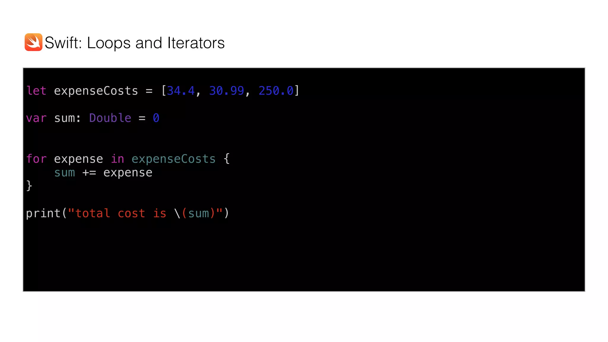 let expenseCosts = [34.4, 30.99, 250.0]
var sum: Double = 0
for expense in expenseCosts {
sum += expense
}
print("total cost is (sum)")
Swift: Loops and Iterators
 