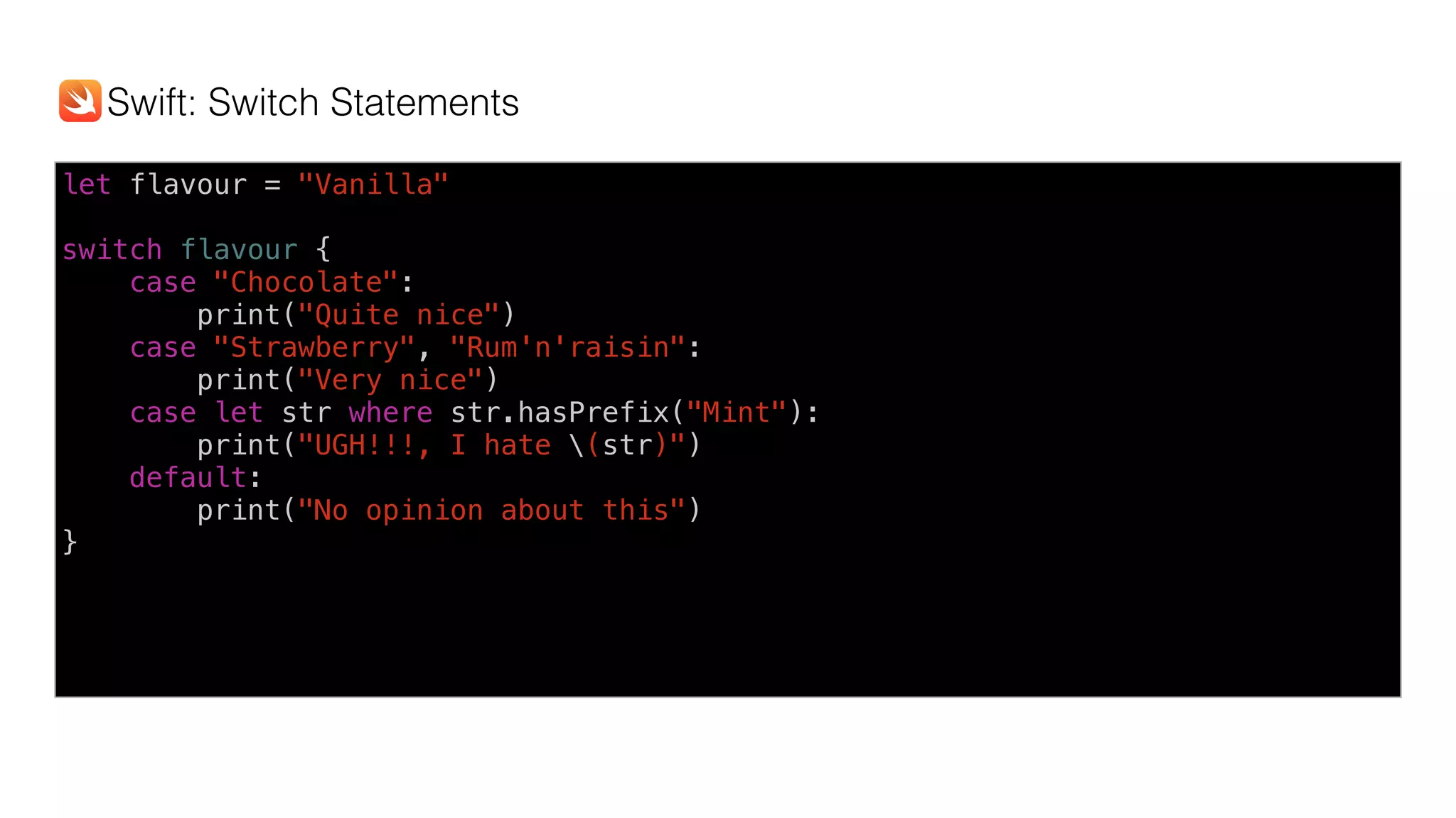 let flavour = "Vanilla"
switch flavour {
case "Chocolate":
print("Quite nice")
case "Strawberry", "Rum'n'raisin":
print("Very nice")
case let str where str.hasPrefix("Mint"):
print("UGH!!!, I hate (str)")
default:
print("No opinion about this")
}
Swift: Switch Statements
 