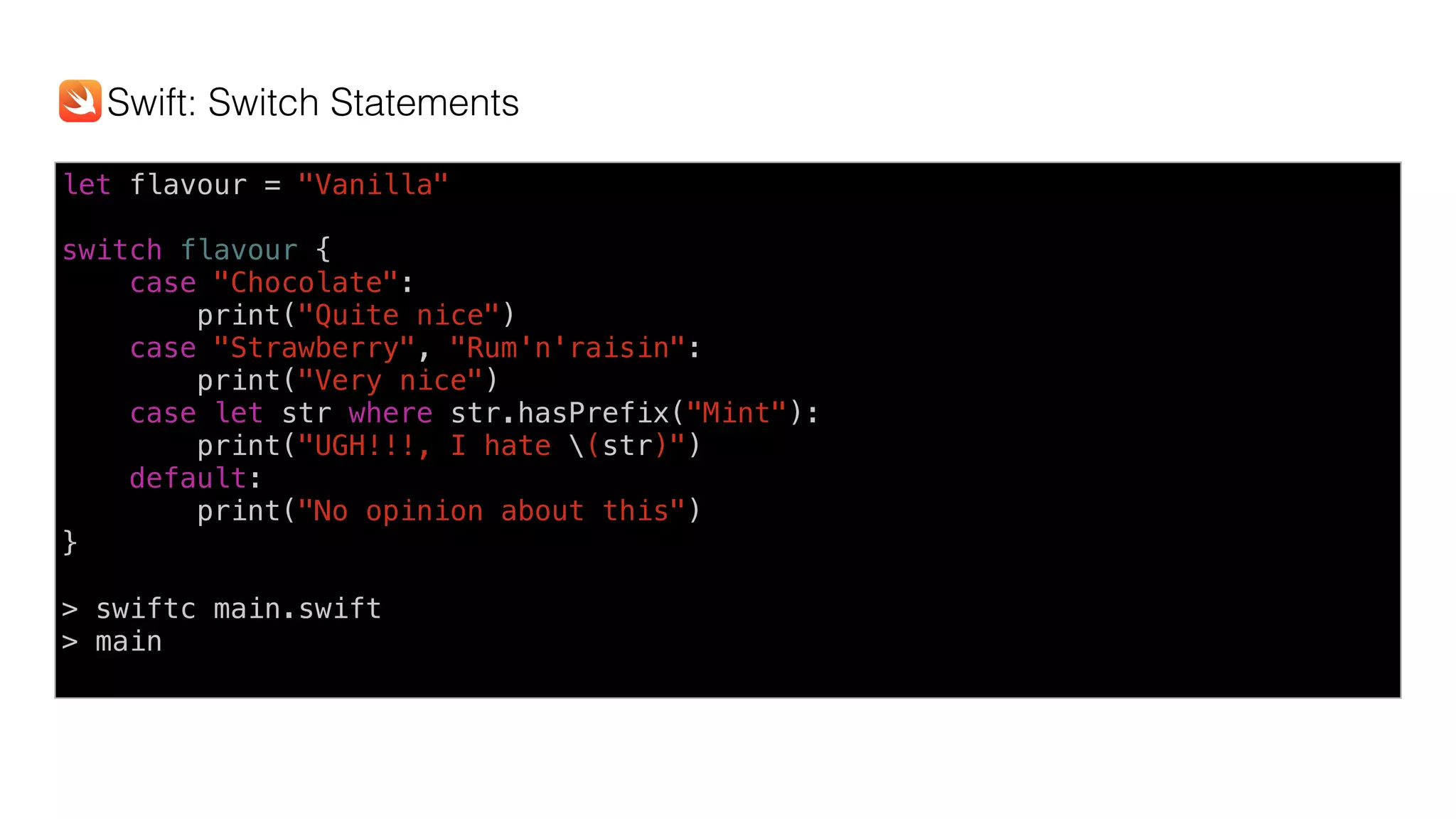 let flavour = "Vanilla"
switch flavour {
case "Chocolate":
print("Quite nice")
case "Strawberry", "Rum'n'raisin":
print("Very nice")
case let str where str.hasPrefix("Mint"):
print("UGH!!!, I hate (str)")
default:
print("No opinion about this")
}
> swiftc main.swift
> main
Swift: Switch Statements
 