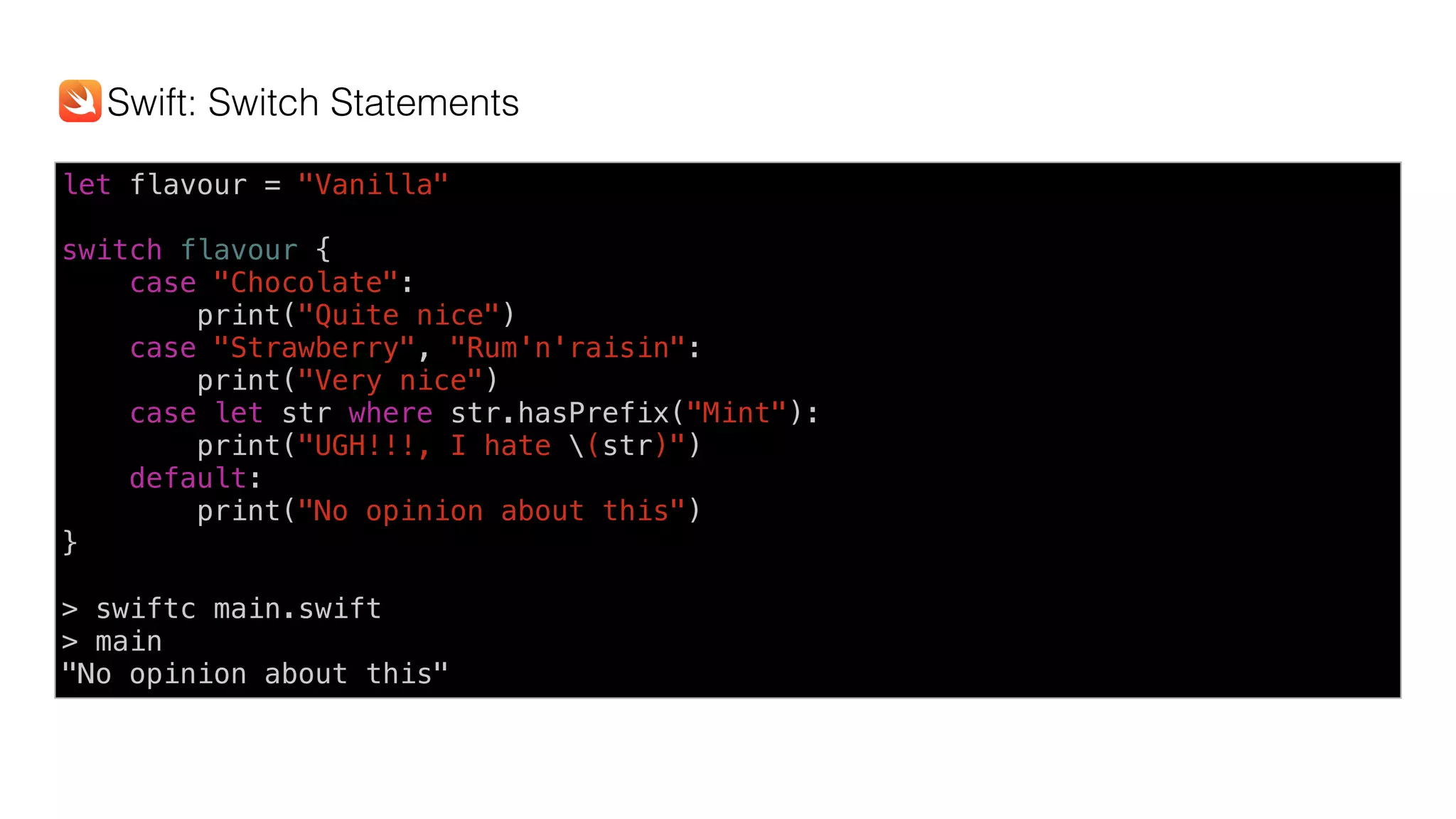 let flavour = "Vanilla"
switch flavour {
case "Chocolate":
print("Quite nice")
case "Strawberry", "Rum'n'raisin":
print("Very nice")
case let str where str.hasPrefix("Mint"):
print("UGH!!!, I hate (str)")
default:
print("No opinion about this")
}
> swiftc main.swift
> main
"No opinion about this"
Swift: Switch Statements
 